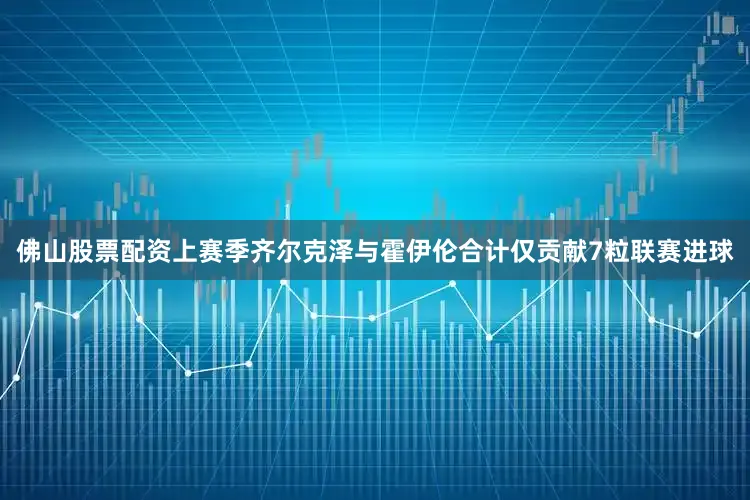 佛山股票配资上赛季齐尔克泽与霍伊伦合计仅贡献7粒联赛进球