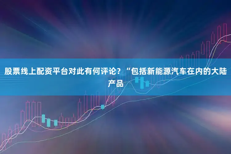 股票线上配资平台对此有何评论？“包括新能源汽车在内的大陆产品